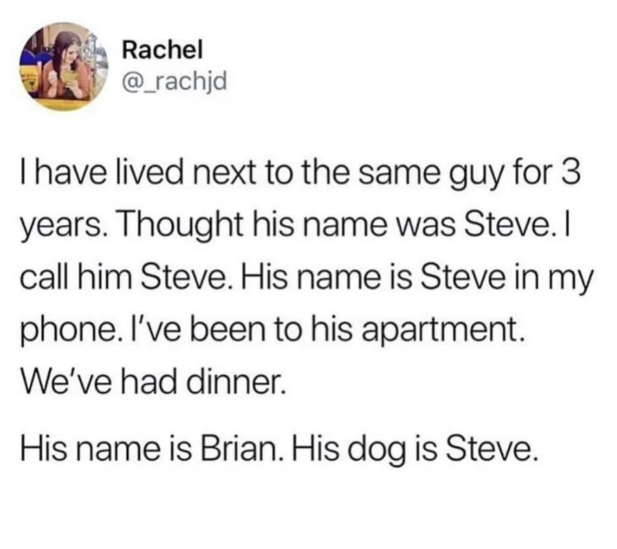 tweet: I have lived next to the same guy for three years. Thought his name was Steve. I call him Steve. His name is Steve in my phone. I've been to his apartment. We've had dinner. His name is Brian. His dog is Steve.