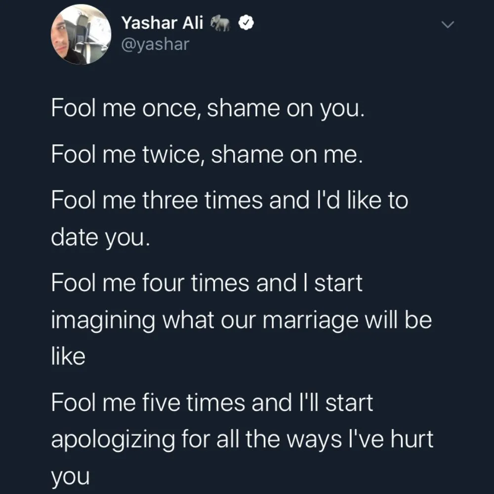Fool me once, shame on you. Fool me twice, shame on me. Fool me three times and I'd like to date you. Fool me four times and I start imagining what our marriage will be like. Fool me five times and I'll start apologizing for all the ways I've hurt you