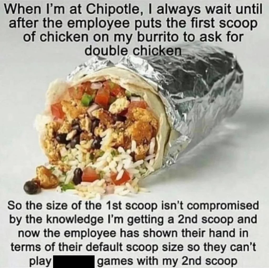 photo of burrito with caption: When I'm at Chipotle, I always wait until after the employee puts the first scoop of chicken on my burrito to ask for double chicken. so the size of the first scoop isn't compromised by the knowledge I'm getting a second scoop and now the employee has shown their hand in terms of their default scoop size so they can't play games with my second scoop